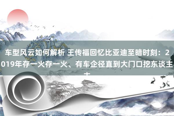 车型风云如何解析 王传福回忆比亚迪至暗时刻：2019年存一火存一火、有车企径直到大门口挖东谈主