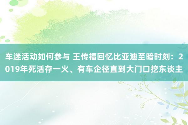 车迷活动如何参与 王传福回忆比亚迪至暗时刻：2019年死活存一火、有车企径直到大门口挖东谈主