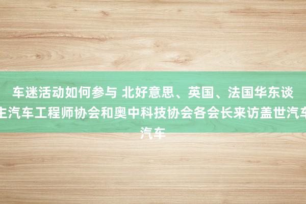 车迷活动如何参与 北好意思、英国、法国华东谈主汽车工程师协会和奥中科技协会各会长来访盖世汽车