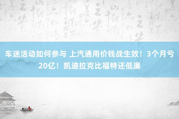 车迷活动如何参与 上汽通用价钱战生效！3个月亏20亿！凯迪拉克比福特还低廉