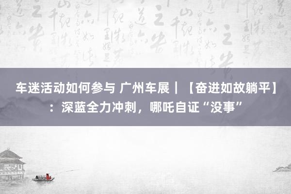 车迷活动如何参与 广州车展｜【奋进如故躺平】：深蓝全力冲刺，哪吒自证“没事”