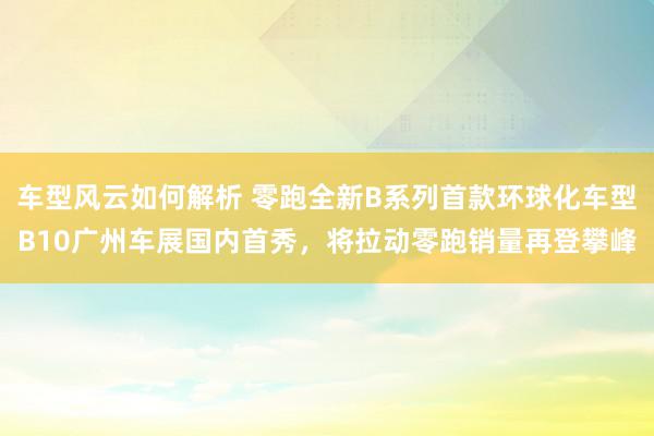 车型风云如何解析 零跑全新B系列首款环球化车型B10广州车展国内首秀，将拉动零跑销量再登攀峰