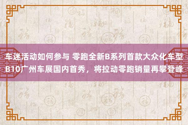 车迷活动如何参与 零跑全新B系列首款大众化车型B10广州车展国内首秀，将拉动零跑销量再攀登峰