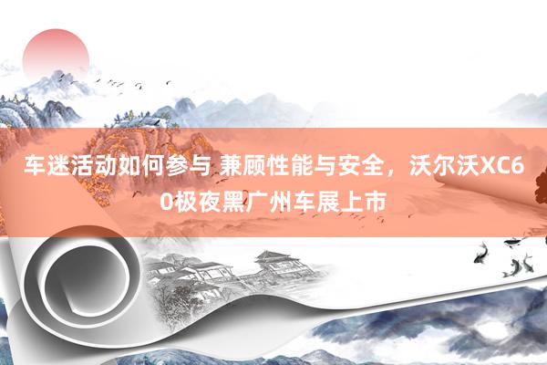 车迷活动如何参与 兼顾性能与安全，沃尔沃XC60极夜黑广州车展上市