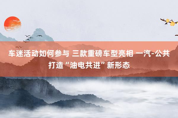 车迷活动如何参与 三款重磅车型亮相 一汽-公共打造“油电共进”新形态