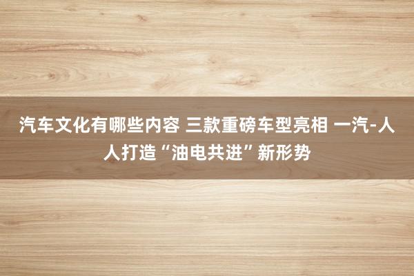 汽车文化有哪些内容 三款重磅车型亮相 一汽-人人打造“油电共进”新形势