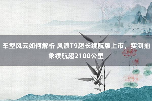 车型风云如何解析 风浪T9超长续航版上市，实测抽象续航超2100公里