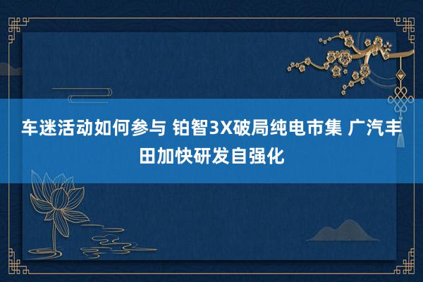 车迷活动如何参与 铂智3X破局纯电市集 广汽丰田加快研发自强化