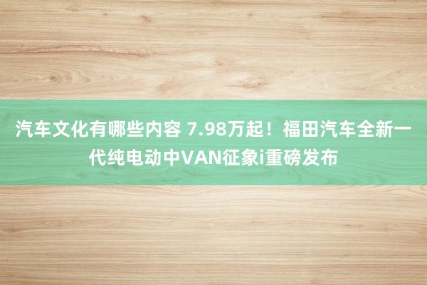 汽车文化有哪些内容 7.98万起！福田汽车全新一代纯电动中VAN征象i重磅发布