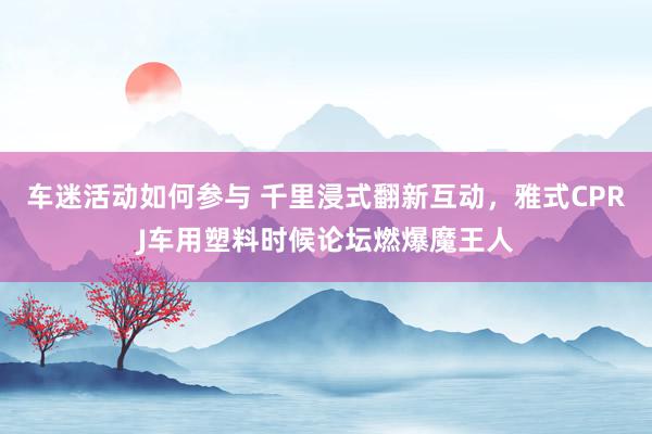 车迷活动如何参与 千里浸式翻新互动，雅式CPRJ车用塑料时候论坛燃爆魔王人