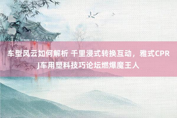 车型风云如何解析 千里浸式转换互动，雅式CPRJ车用塑料技巧论坛燃爆魔王人