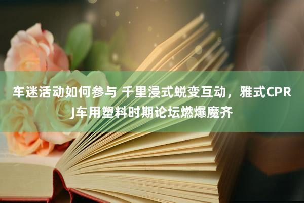 车迷活动如何参与 千里浸式蜕变互动，雅式CPRJ车用塑料时期论坛燃爆魔齐