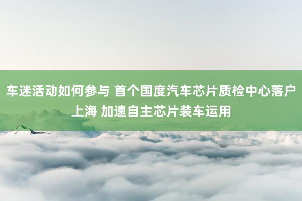 车迷活动如何参与 首个国度汽车芯片质检中心落户上海 加速自主芯片装车运用