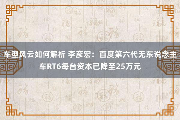 车型风云如何解析 李彦宏：百度第六代无东说念主车RT6每台资本已降至25万元