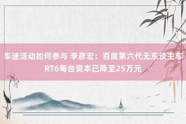 车迷活动如何参与 李彦宏：百度第六代无东谈主车RT6每台资本已降至25万元