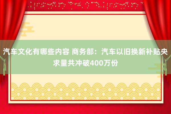 汽车文化有哪些内容 商务部：汽车以旧换新补贴央求量共冲破400万份