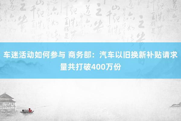 车迷活动如何参与 商务部：汽车以旧换新补贴请求量共打破400万份