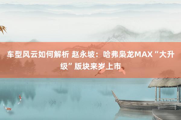 车型风云如何解析 赵永坡：哈弗枭龙MAX“大升级”版块来岁上市