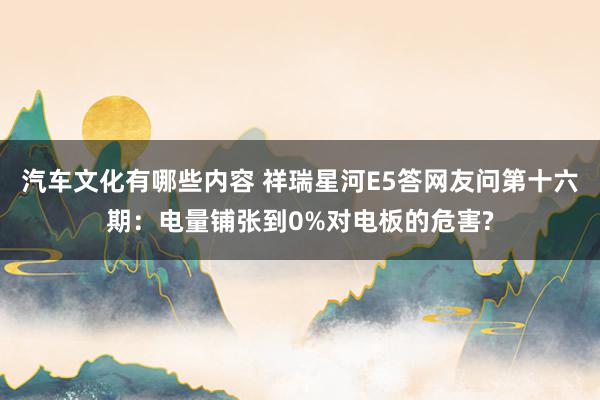 汽车文化有哪些内容 祥瑞星河E5答网友问第十六期：电量铺张到0%对电板的危害?