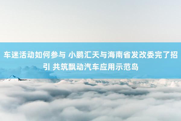 车迷活动如何参与 小鹏汇天与海南省发改委完了招引 共筑飘动汽车应用示范岛