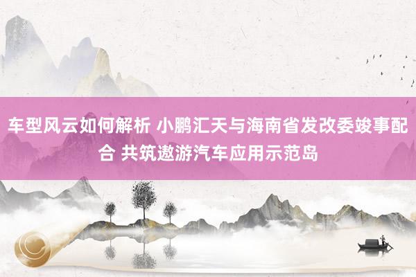 车型风云如何解析 小鹏汇天与海南省发改委竣事配合 共筑遨游汽车应用示范岛