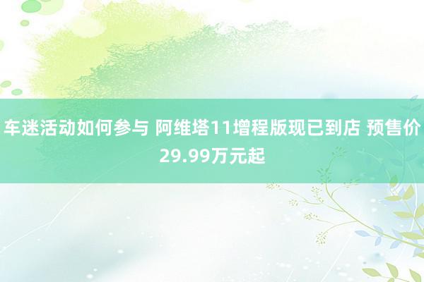 车迷活动如何参与 阿维塔11增程版现已到店 预售价29.99万元起