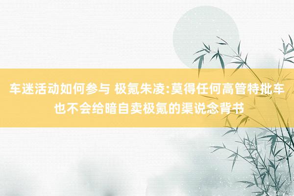 车迷活动如何参与 极氪朱凌:莫得任何高管特批车 也不会给暗自卖极氪的渠说念背书