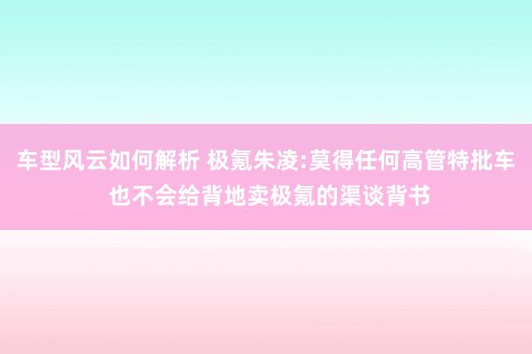 车型风云如何解析 极氪朱凌:莫得任何高管特批车 也不会给背地卖极氪的渠谈背书