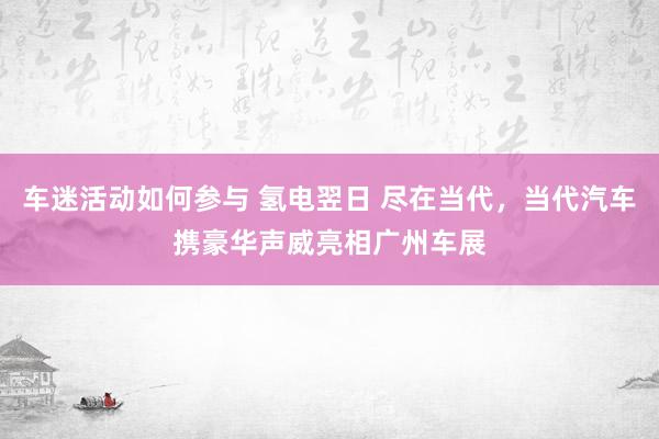 车迷活动如何参与 氢电翌日 尽在当代，当代汽车携豪华声威亮相广州车展