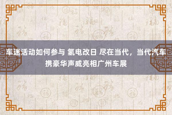 车迷活动如何参与 氢电改日 尽在当代，当代汽车携豪华声威亮相广州车展