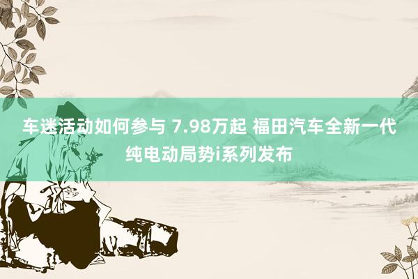 车迷活动如何参与 7.98万起 福田汽车全新一代纯电动局势i系列发布