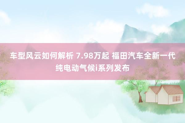 车型风云如何解析 7.98万起 福田汽车全新一代纯电动气候i系列发布