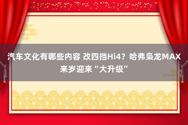 汽车文化有哪些内容 改四挡Hi4？哈弗枭龙MAX来岁迎来“大升级”