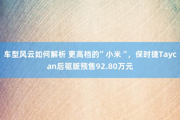 车型风云如何解析 更高档的”小米“，保时捷Taycan后驱版预售92.80万元