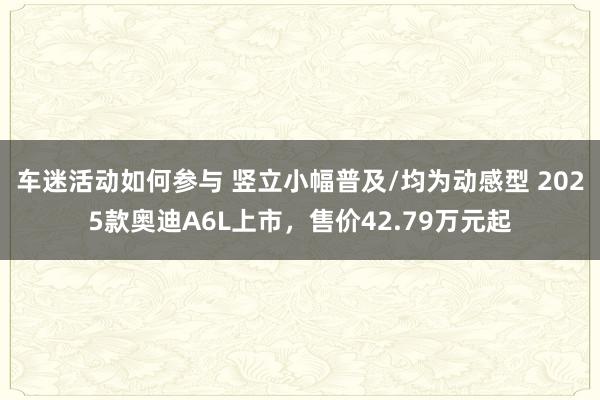 车迷活动如何参与 竖立小幅普及/均为动感型 2025款奥迪A6L上市，售价42.79万元起