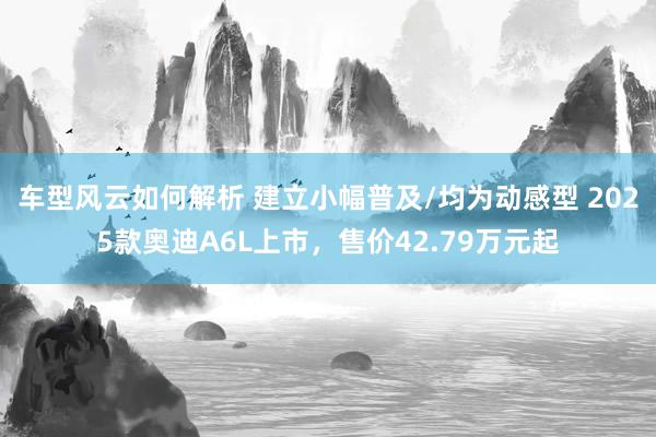 车型风云如何解析 建立小幅普及/均为动感型 2025款奥迪A6L上市，售价42.79万元起