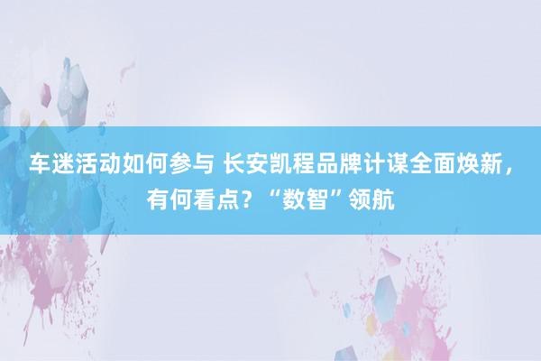 车迷活动如何参与 长安凯程品牌计谋全面焕新，有何看点？“数智”领航