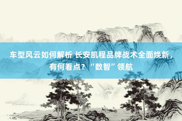 车型风云如何解析 长安凯程品牌战术全面焕新，有何看点？“数智”领航