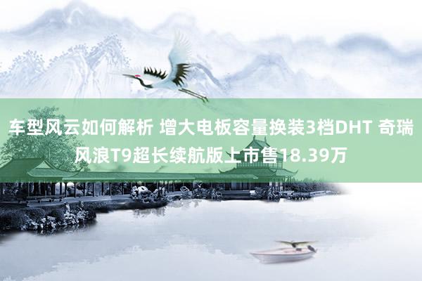 车型风云如何解析 增大电板容量换装3档DHT 奇瑞风浪T9超长续航版上市售18.39万