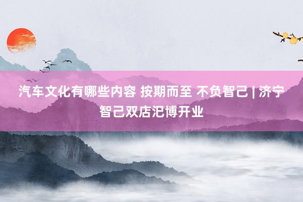 汽车文化有哪些内容 按期而至 不负智己 | 济宁智己双店汜博开业