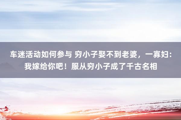 车迷活动如何参与 穷小子娶不到老婆，一寡妇：我嫁给你吧！服从穷小子成了千古名相