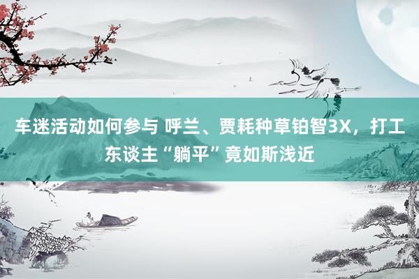 车迷活动如何参与 呼兰、贾耗种草铂智3X，打工东谈主“躺平”竟如斯浅近