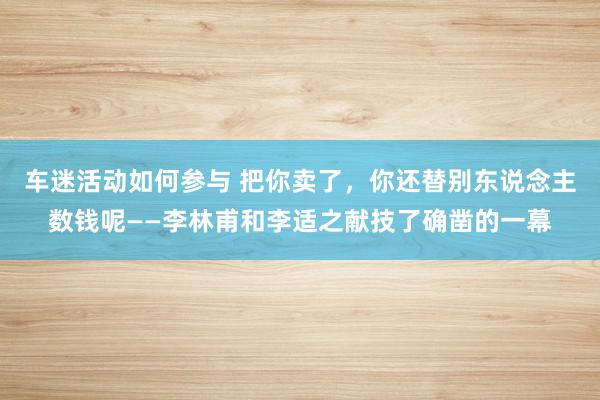 车迷活动如何参与 把你卖了，你还替别东说念主数钱呢——李林甫和李适之献技了确凿的一幕